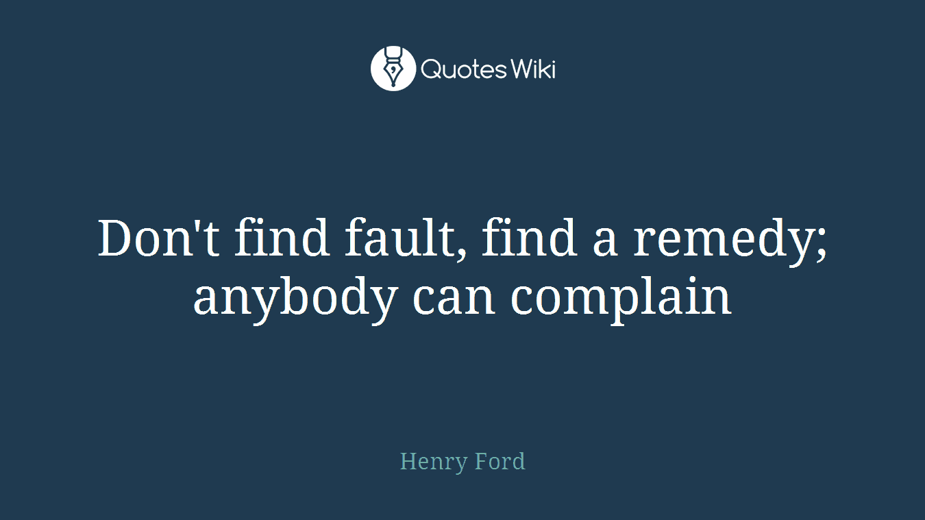 Don't find fault, find a remedy; anybody can complain