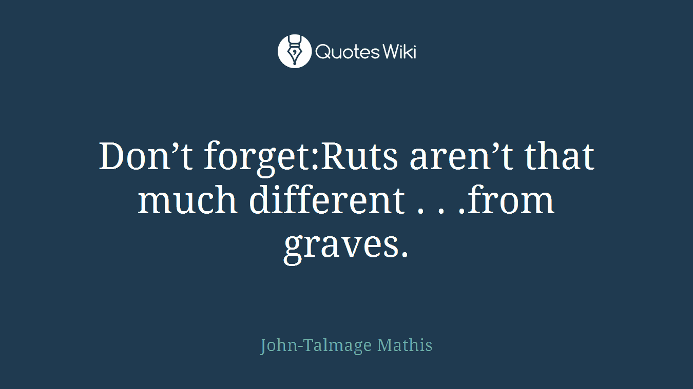 Don’t forget:Ruts aren’t that much different . . .from graves.