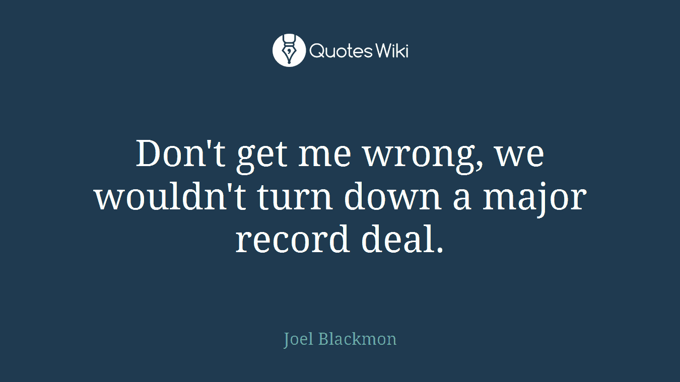 Don't get me wrong, we wouldn't turn down a major record deal.