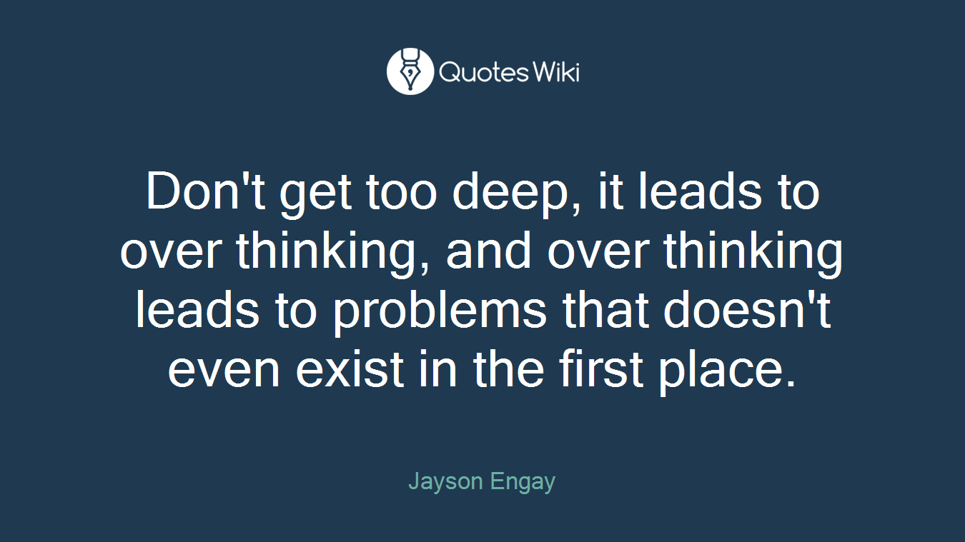 Don't get too deep, it leads to over thinking, and over thinking leads to problems that doesn't even exist in the first place.
