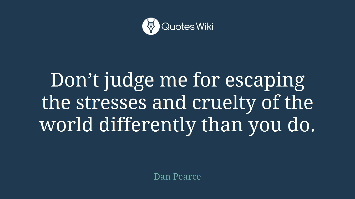 Don’t judge me for escaping the stresses and cruelty of the world differently than you do.