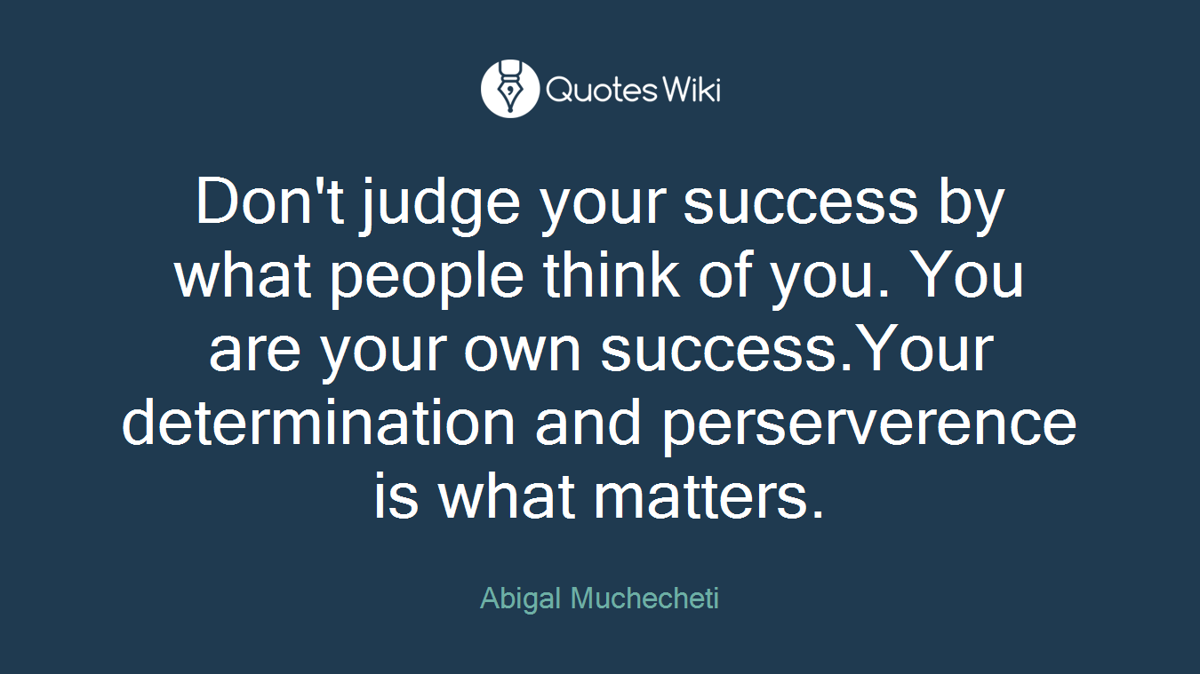 Don't judge your success by what people think of you. You are your own success.Your determination and perserverence is what matters.