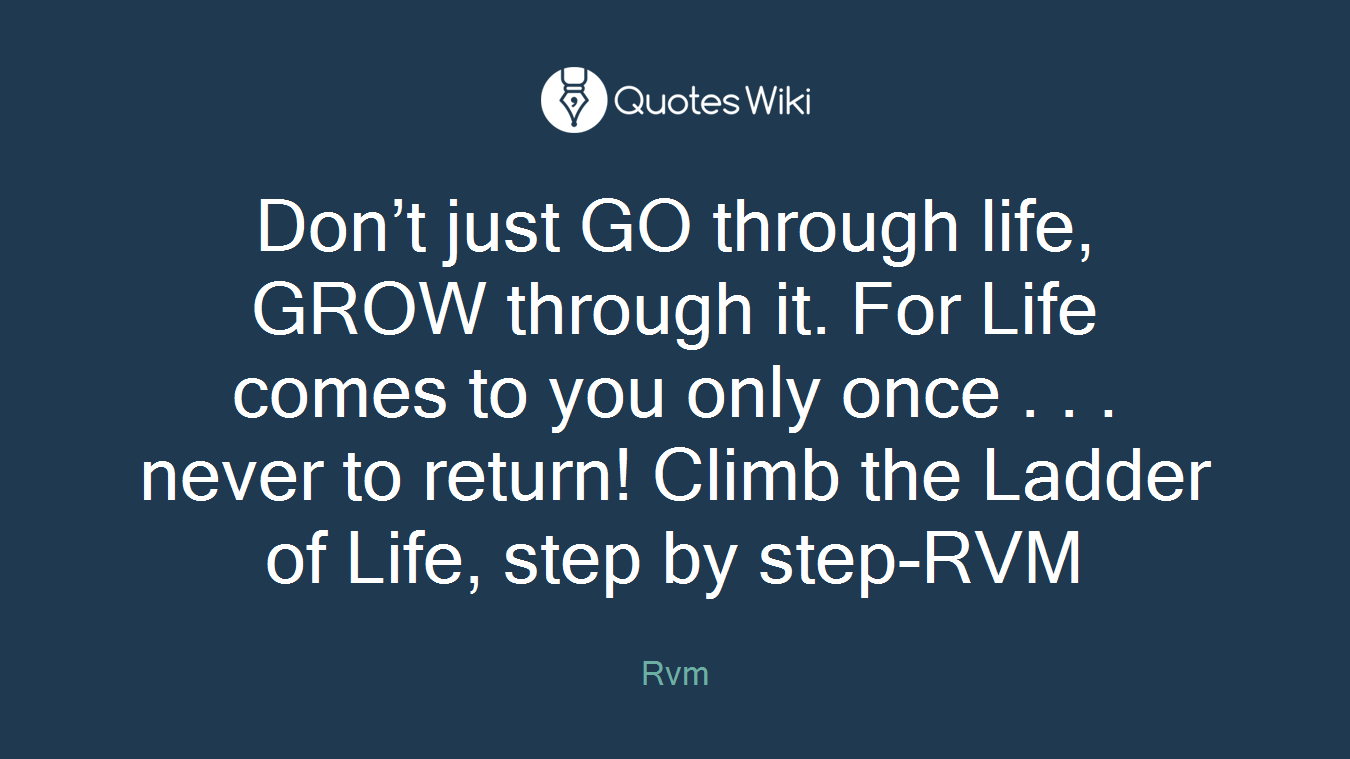 Don’t just GO through life, GROW through it. For Life comes to you only once . . . never to return! Climb the Ladder of Life, step by step-RVM