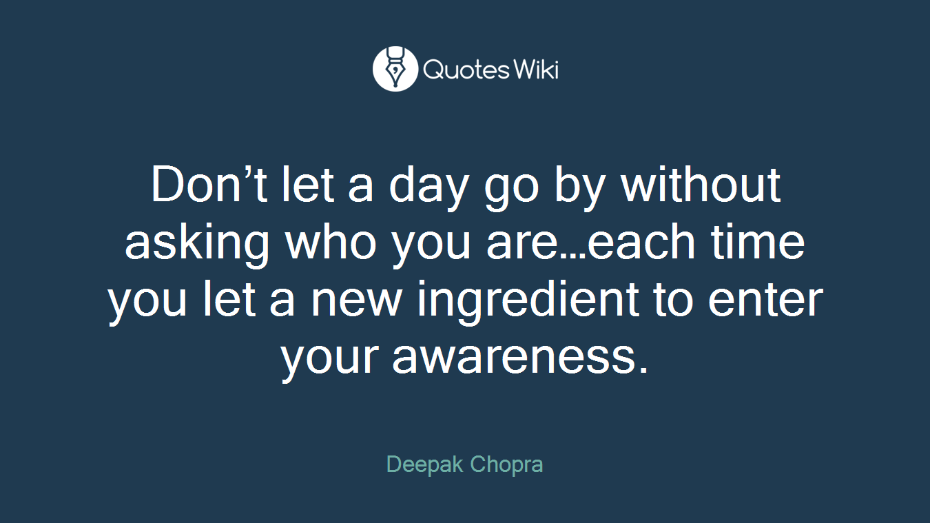 Don’t let a day go by without asking who you are…each time you let a new ingredient to enter your awareness.