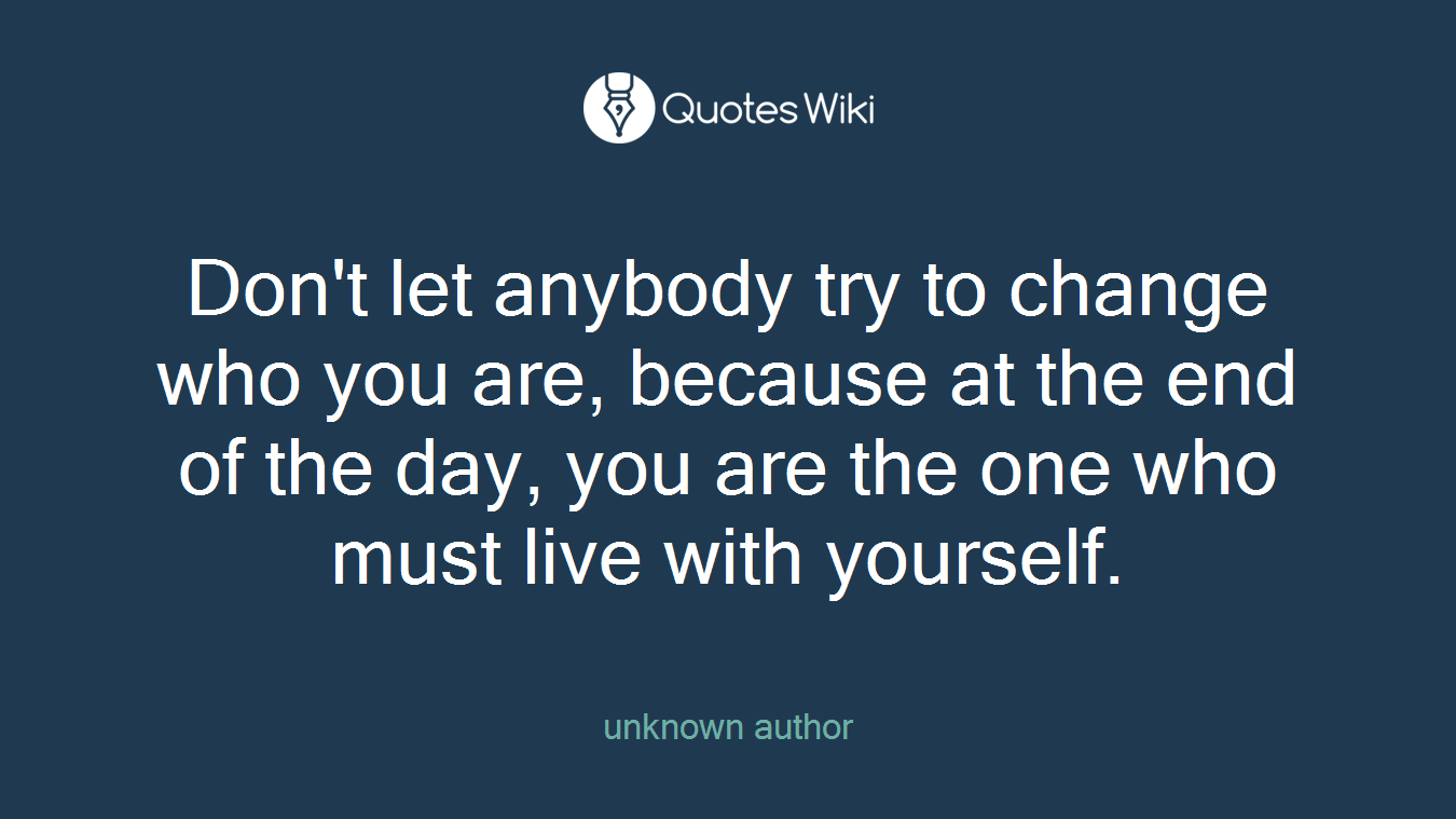 Don't let anybody try to change who you are, because at the end of the day, you are the one who must live with yourself.