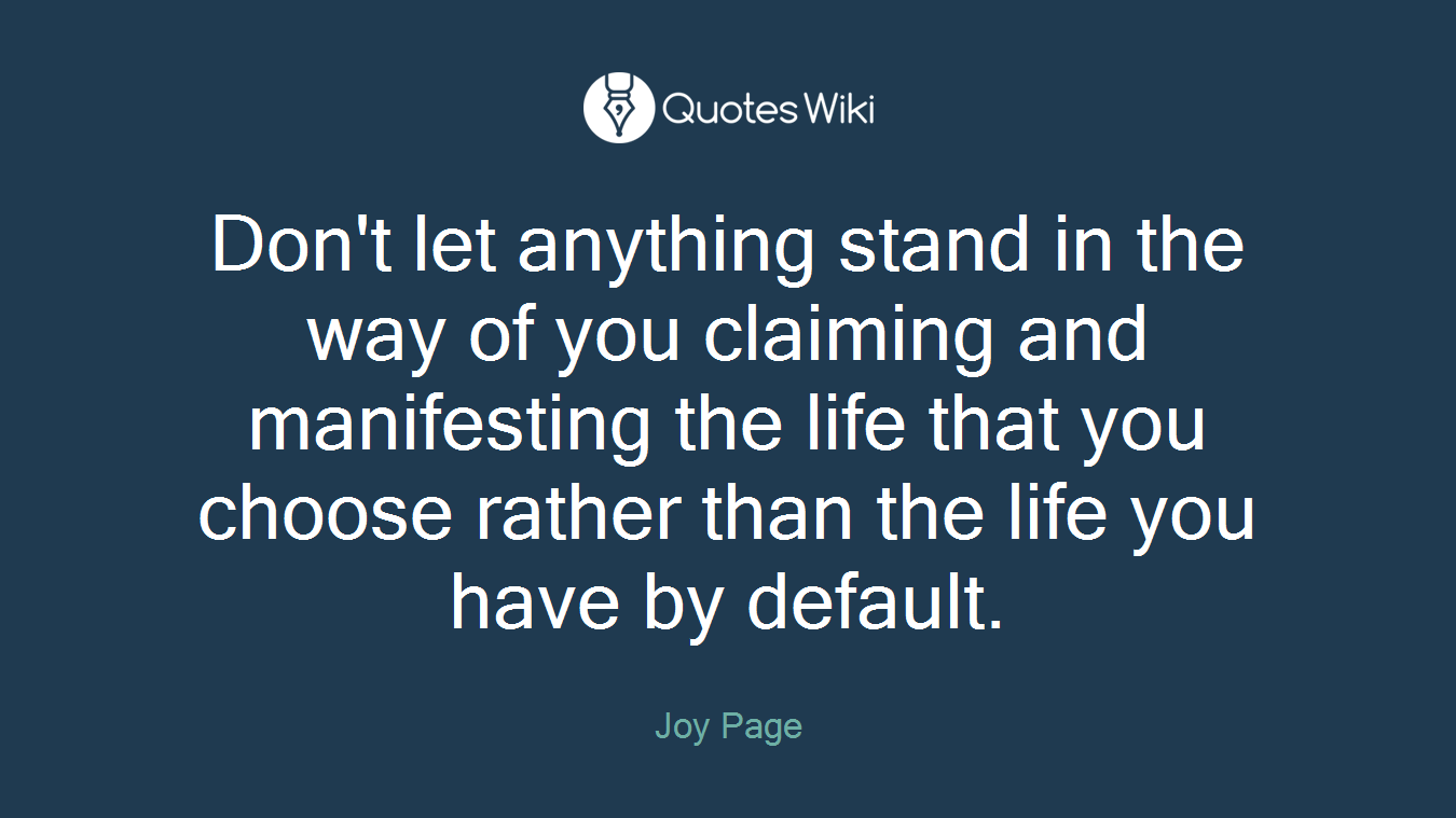 Don't let anything stand in the way of you claiming and manifesting the life that you choose rather than the life you have by default.