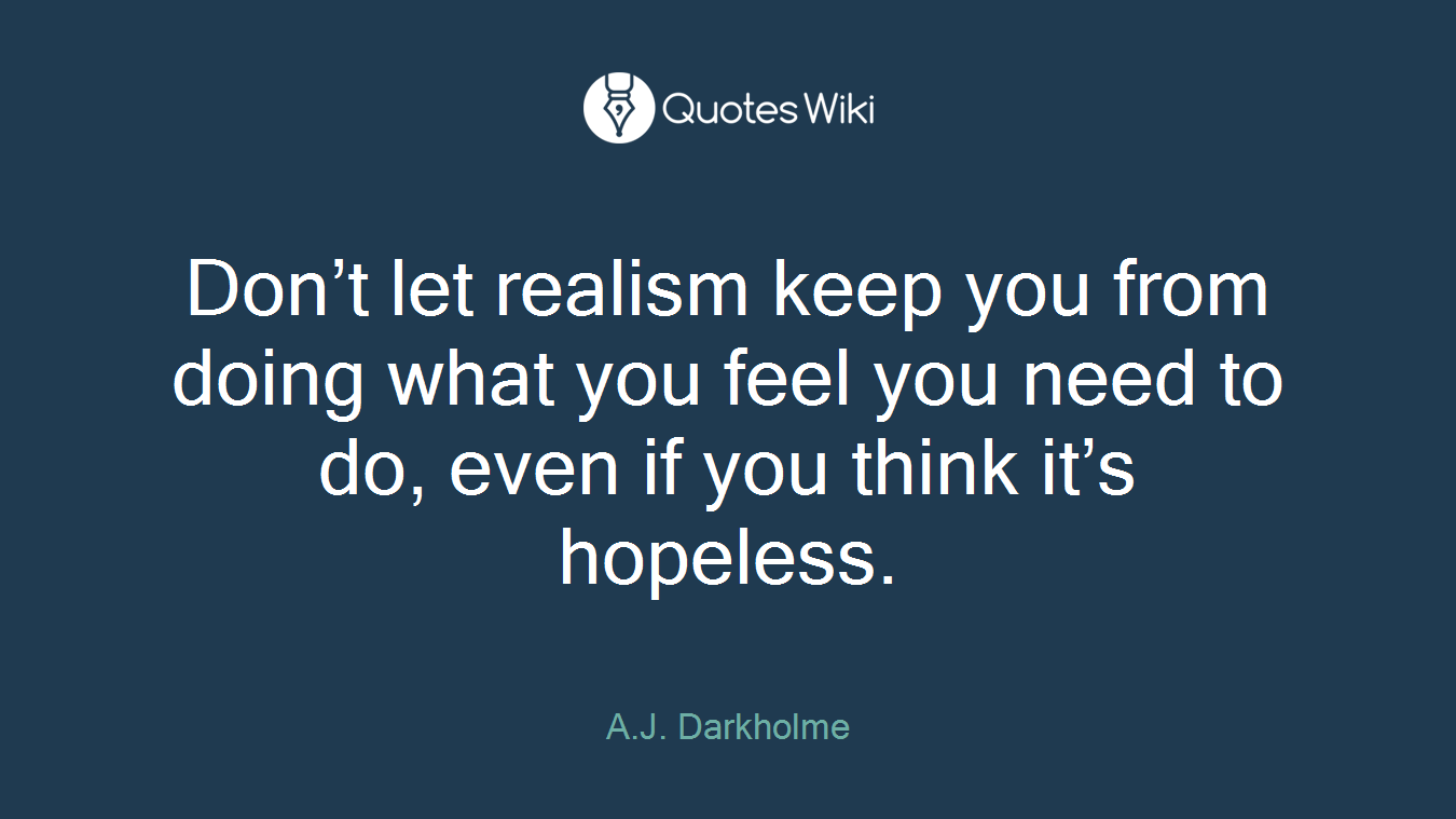 Don’t let realism keep you from doing what you feel you need to do, even if you think it’s hopeless.