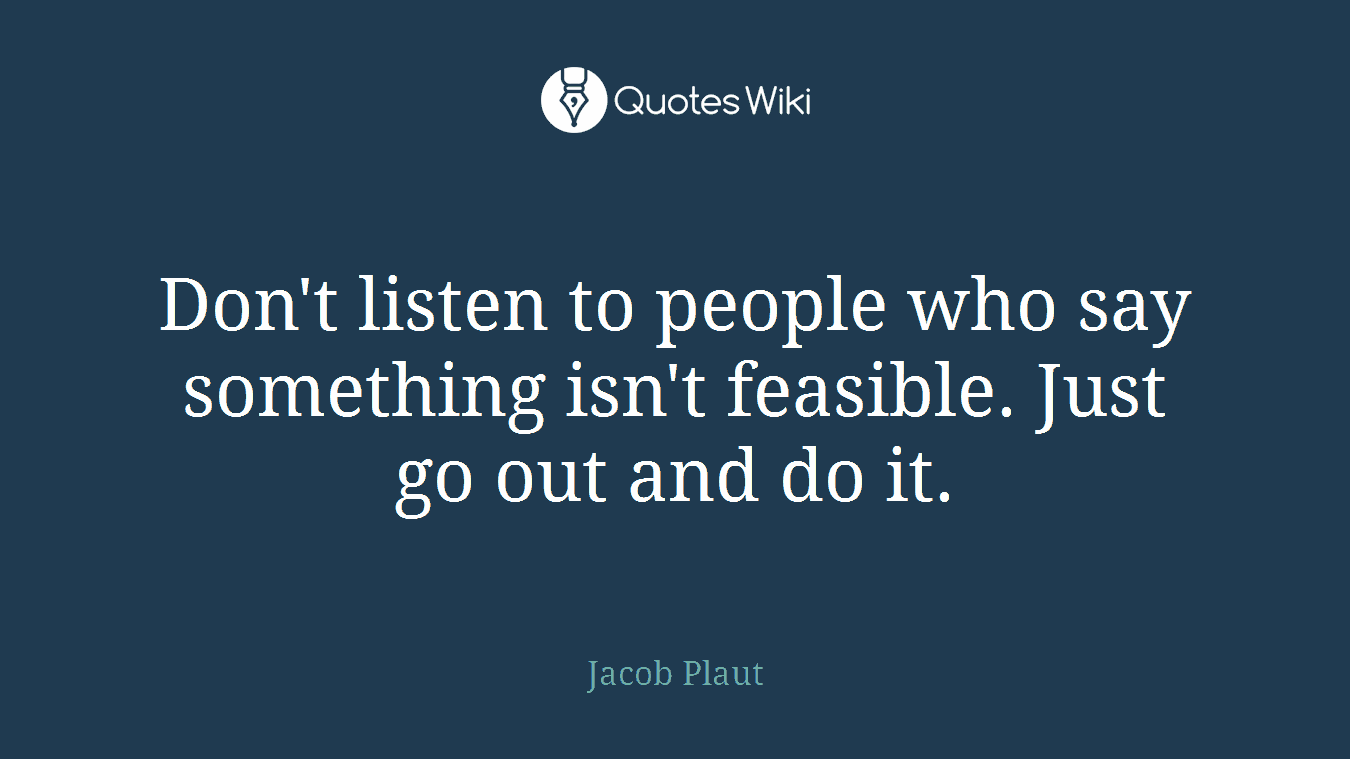 Don't listen to people who say something isn't feasible. Just go out and do it.