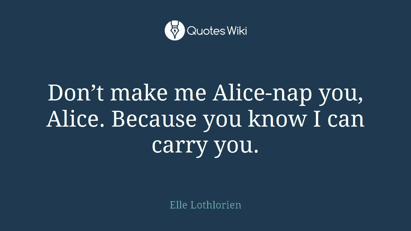 Don’t make me Alice-nap you, Alice. Because you know I can carry you.