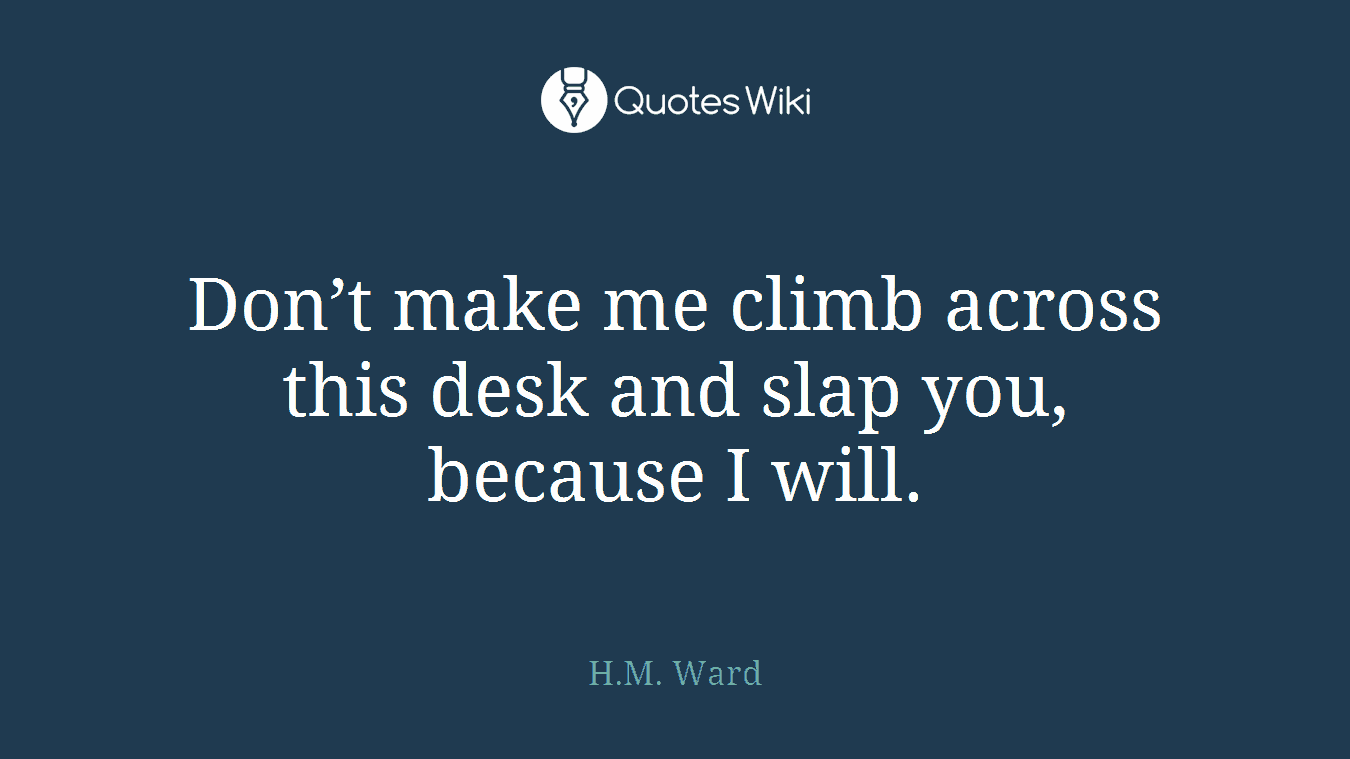 Don’t make me climb across this desk and slap you, because I will.