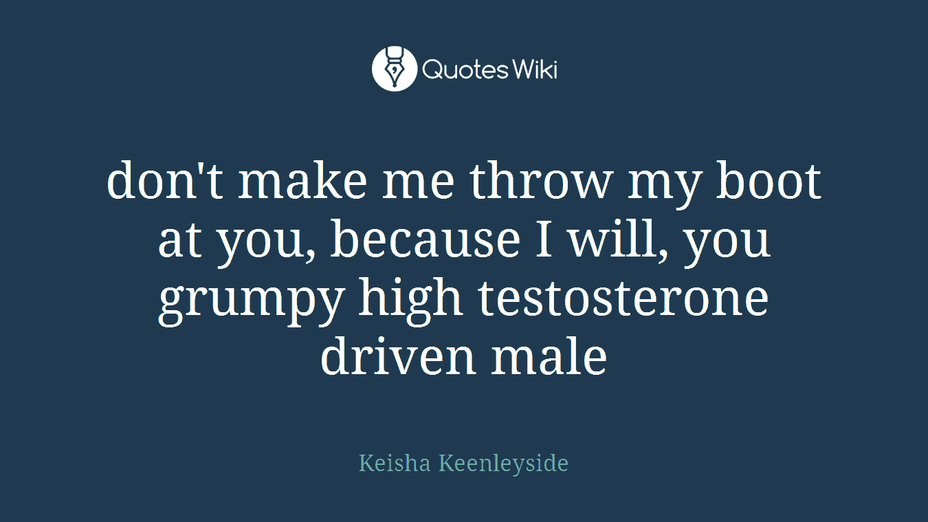 don't make me throw my boot at you, because I will, you grumpy high testosterone driven male