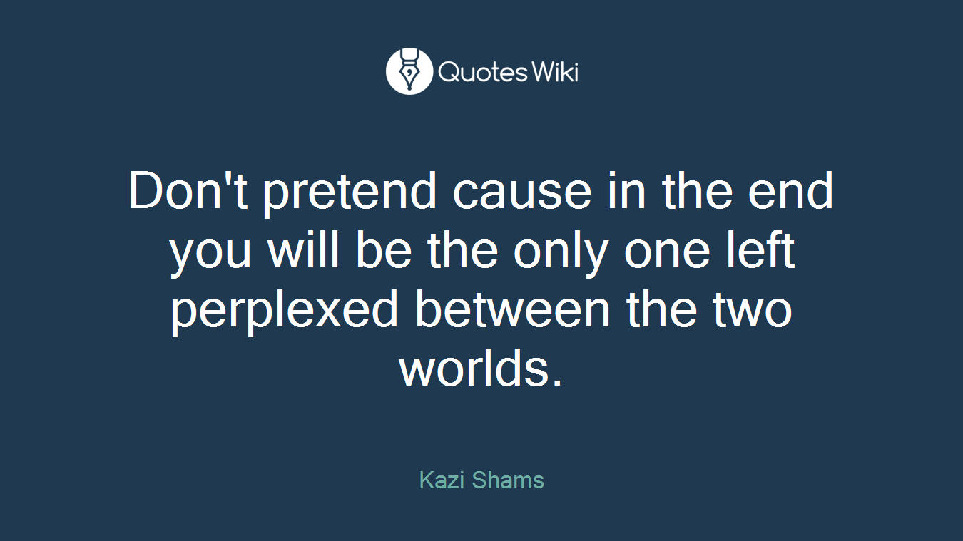 Don't pretend cause in the end you will be the only one left perplexed between the two worlds.