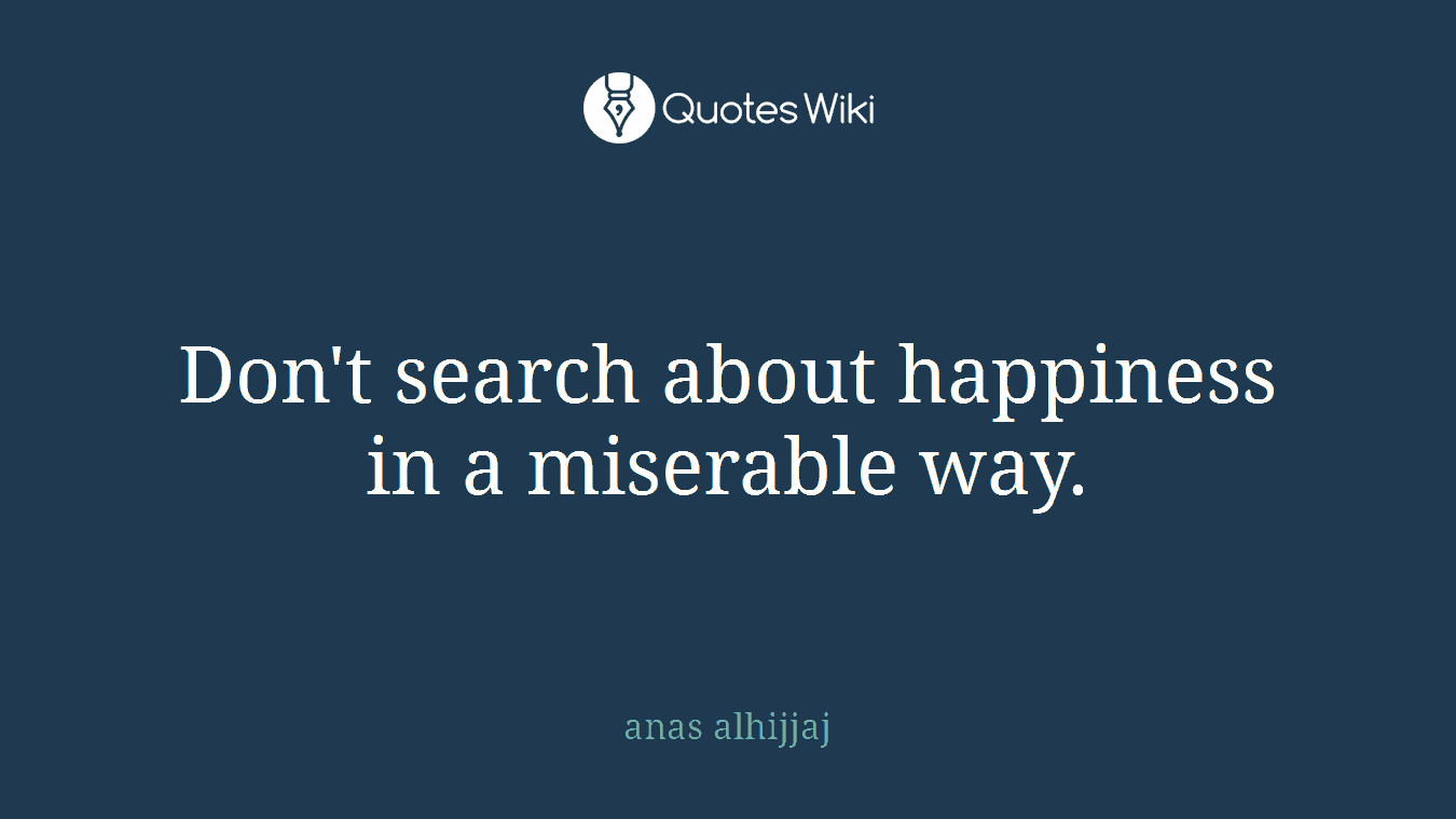 Don't search about happiness in a miserable way.