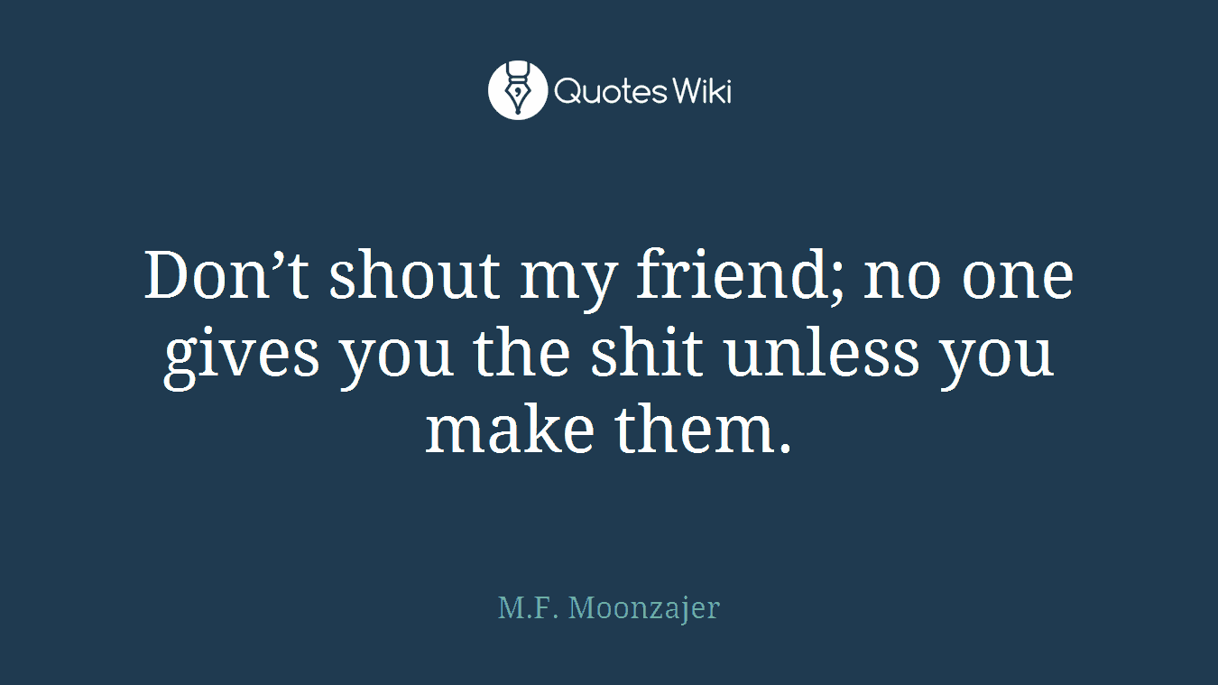 Don’t shout my friend; no one gives you the shit unless you make them.