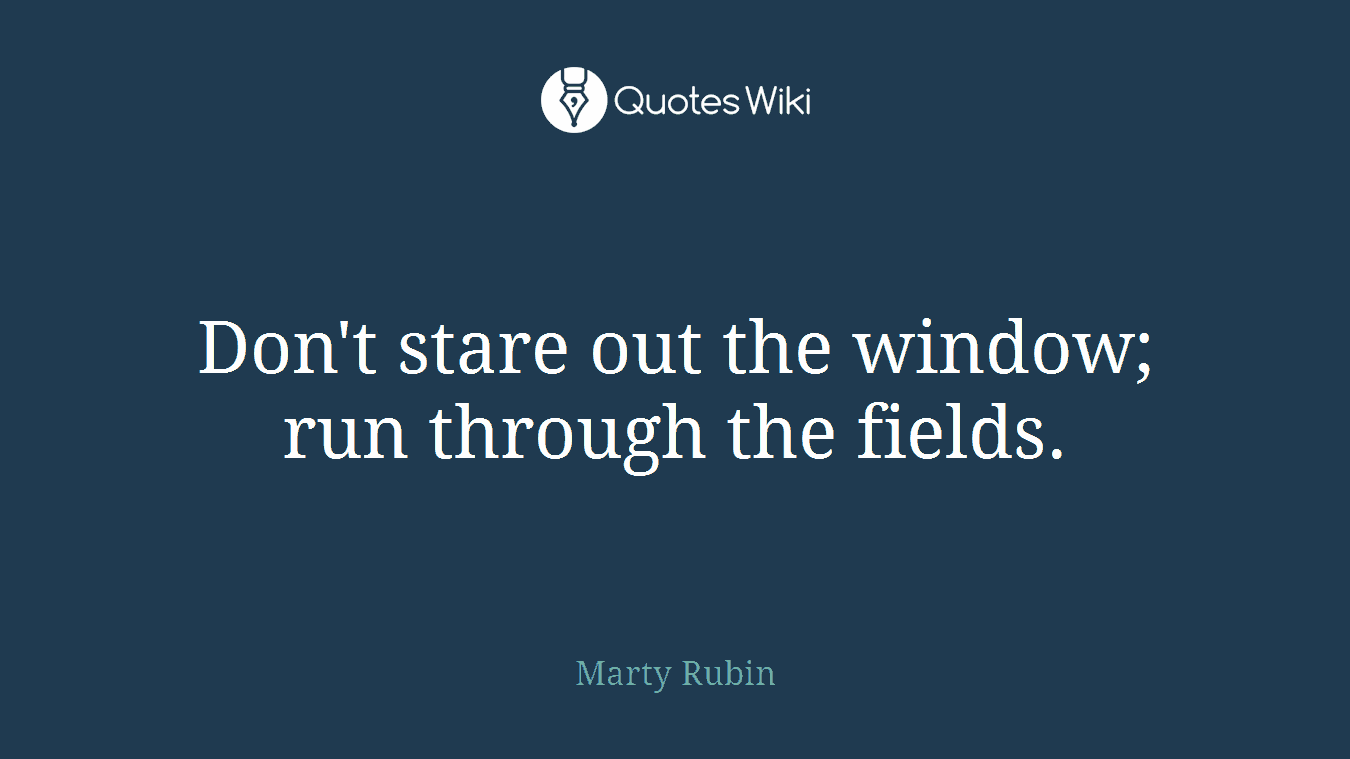 Don't stare out the window; run through the fields.