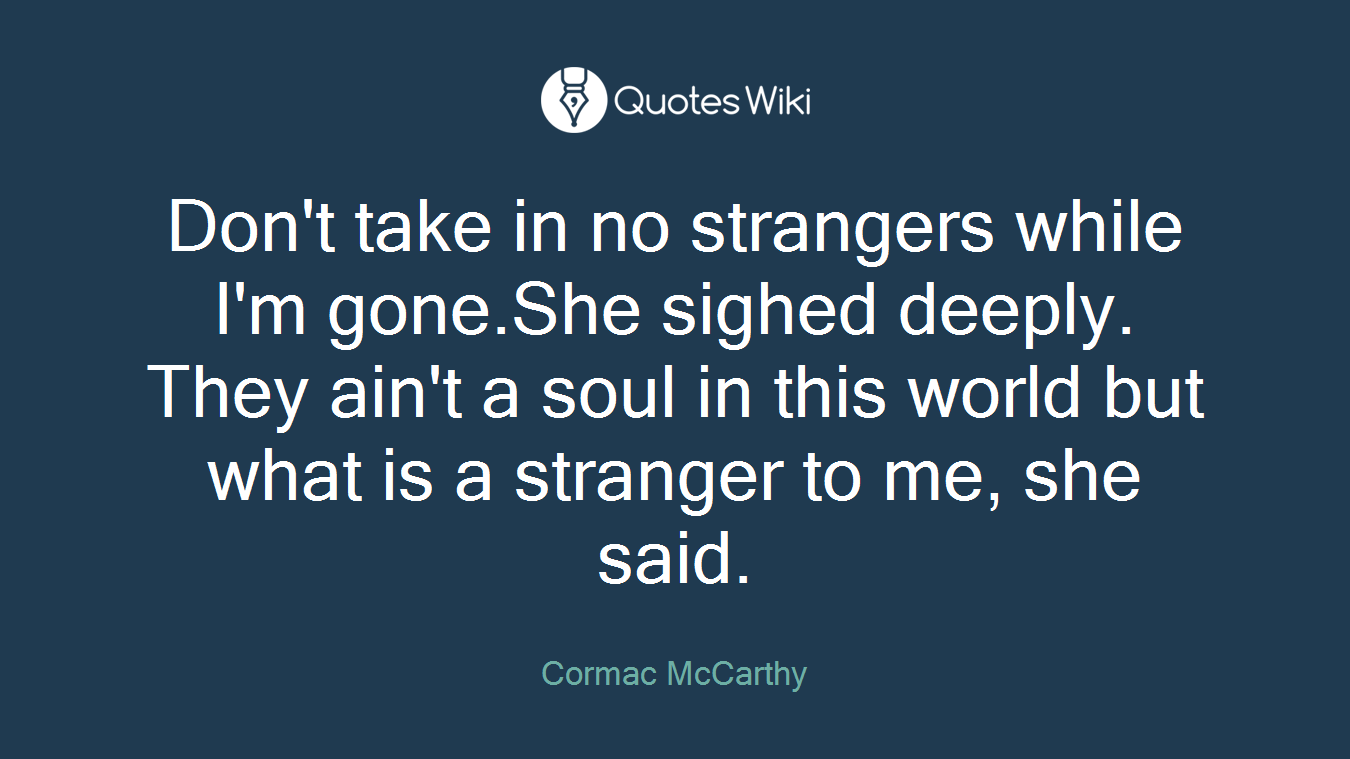 Don't take in no strangers while I'm gone.She sighed deeply. They ain't a soul in this world but what is a stranger to me, she said.
