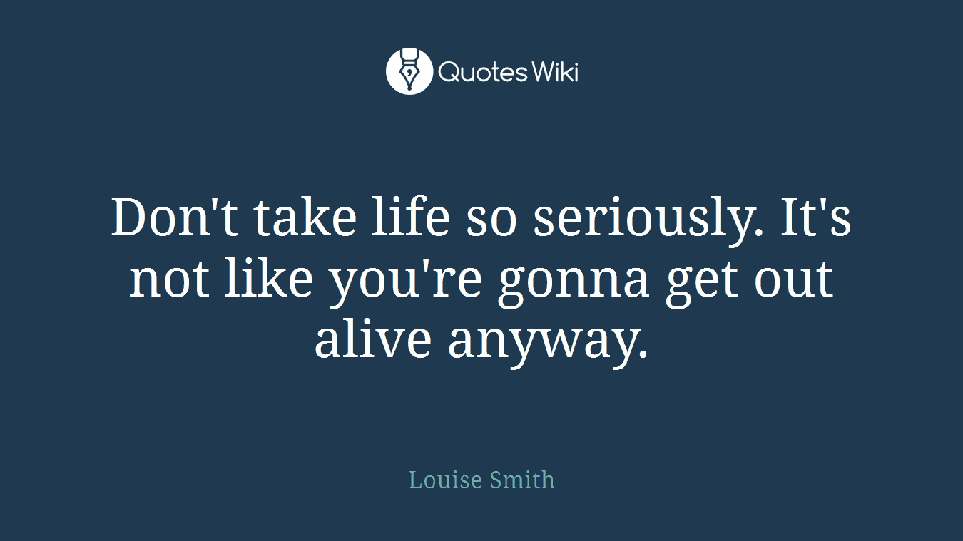 Don't take life so seriously. It's not like you're gonna get out alive anyway.