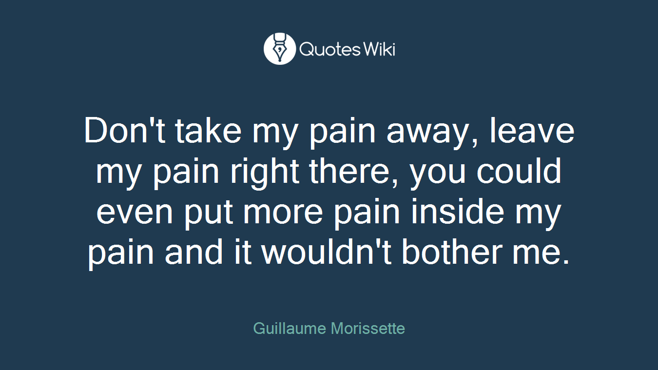 Don't take my pain away, leave my pain right there, you could even put more pain inside my pain and it wouldn't bother me.