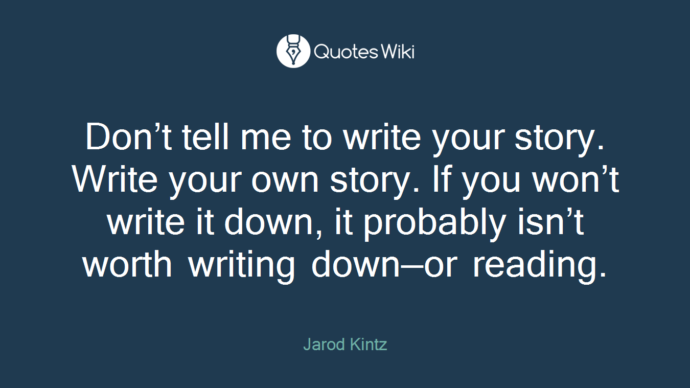 Don’t tell me to write your story. Write your own story. If you won’t write it down, it probably isn’t worth writing down—or reading.