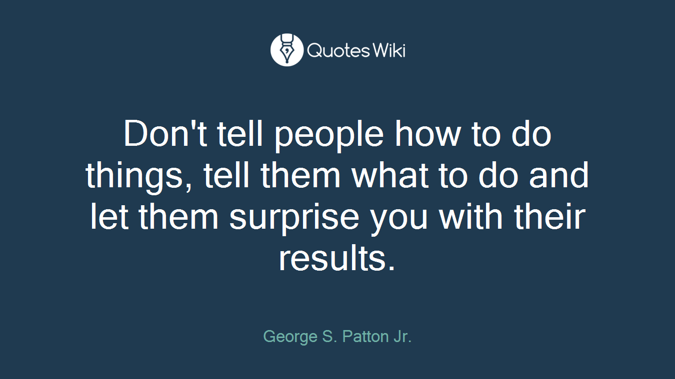 Don't tell people how to do things, tell them what to do and let them surprise you with their results.