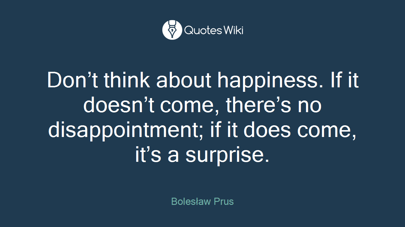 Don’t think about happiness. If it doesn’t come, there’s no disappointment; if it does come, it’s a surprise.