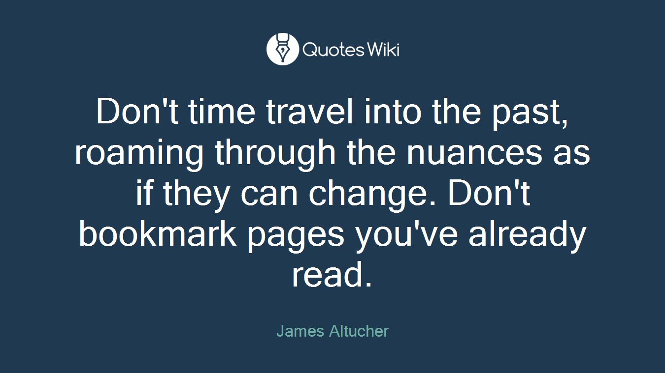 Don't time travel into the past, roaming through the nuances as if they can change. Don't bookmark pages you've already read.