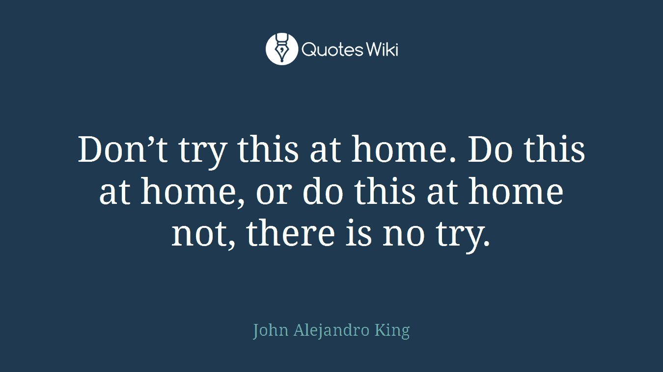 Don’t try this at home. Do this at home, or do this at home not, there is no try.