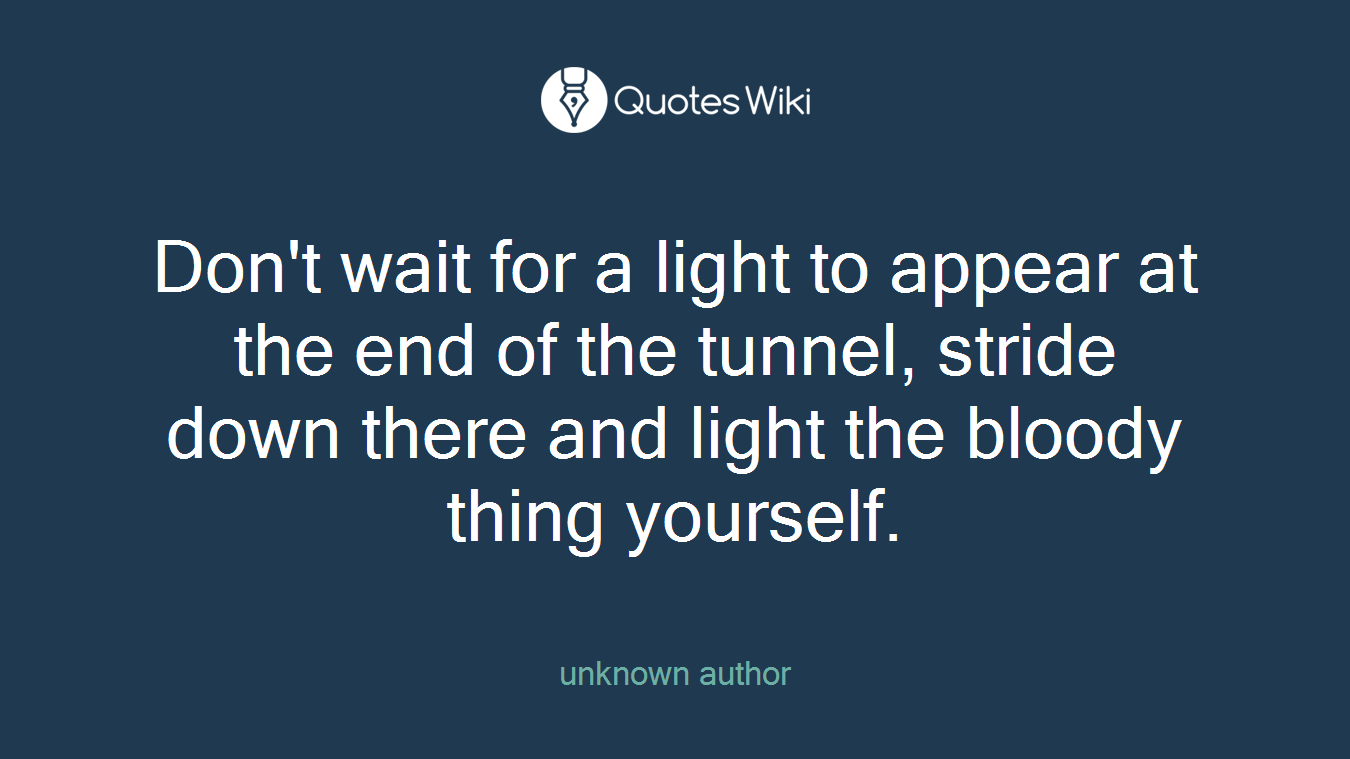 Don't wait for a light to appear at the end of the tunnel, stride down there and light the bloody thing yourself.