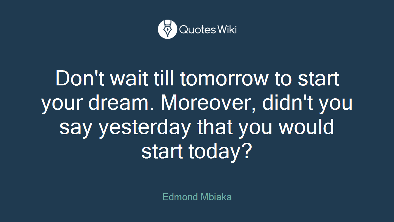 Don't wait till tomorrow to start your dream. Moreover, didn't you say yesterday that you would start today?