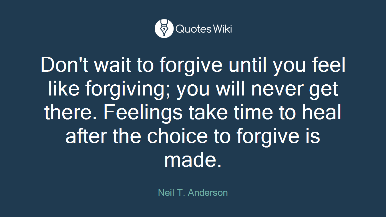 Don't wait to forgive until you feel like forgiving; you will never get there. Feelings take time to heal after the choice to forgive is made.