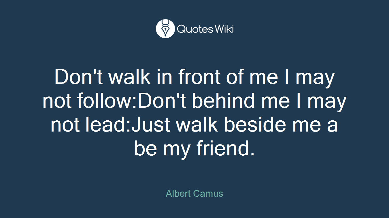 Don't walk in front of me I may not follow:Don't behind me I may not lead:Just walk beside me a be my friend.