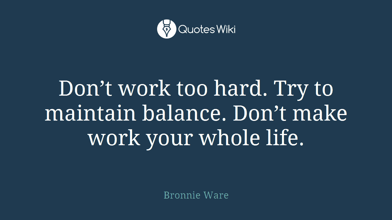 Don’t work too hard. Try to maintain balance. Don’t make work your whole life.
