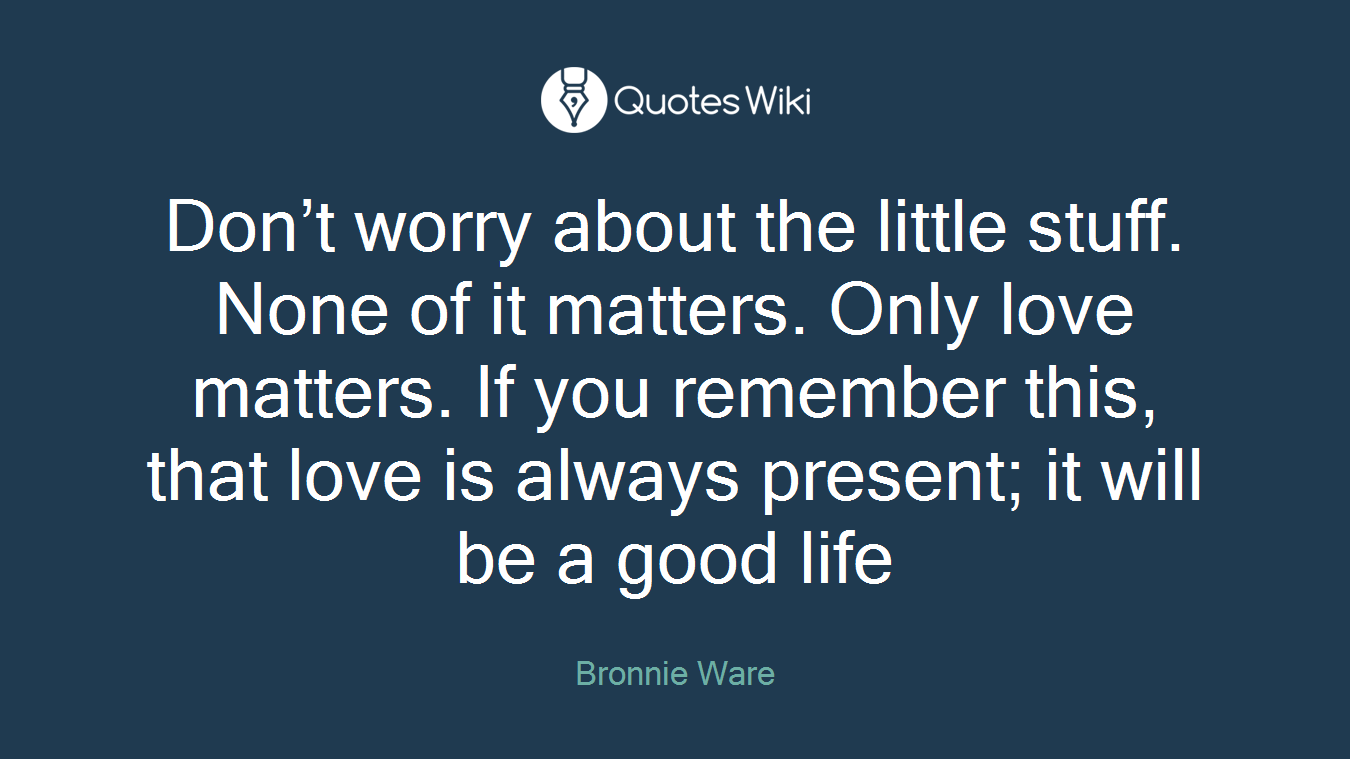 Don’t worry about the little stuff. None of it matters. Only love matters. If you remember this, that love is always present; it will be a good life