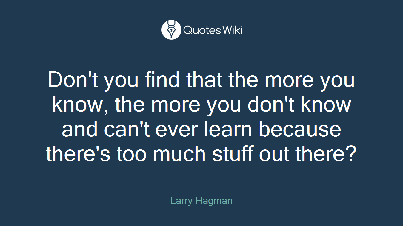 Don't you find that the more you know, the more you don't know and can't ever learn because there's too much stuff out there?