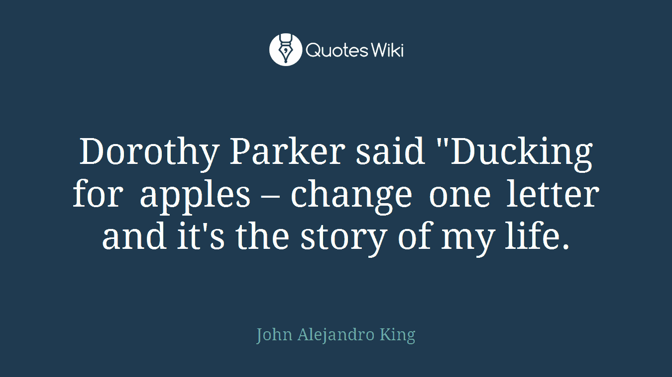 Dorothy Parker said "Ducking for apples – change one letter and it's the story of my life.