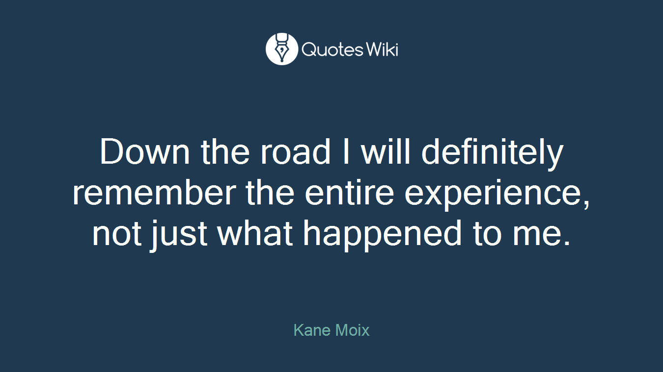 Down the road I will definitely remember the entire experience, not just what happened to me.