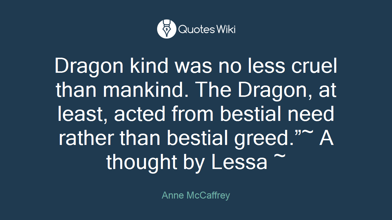 Dragon kind was no less cruel than mankind. The Dragon, at least, acted from bestial need rather than bestial greed.”~ A thought by Lessa ~