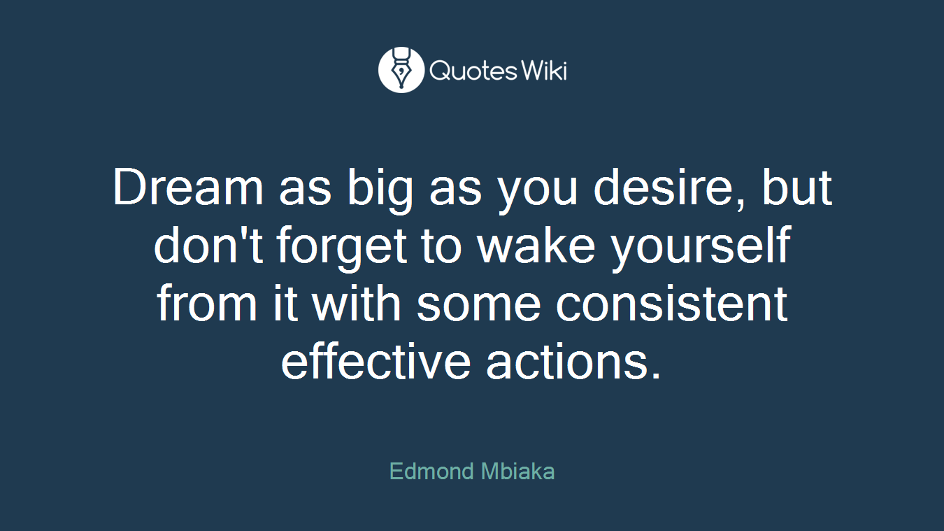 Dream as big as you desire, but don't forget to wake yourself from it with some consistent effective actions.