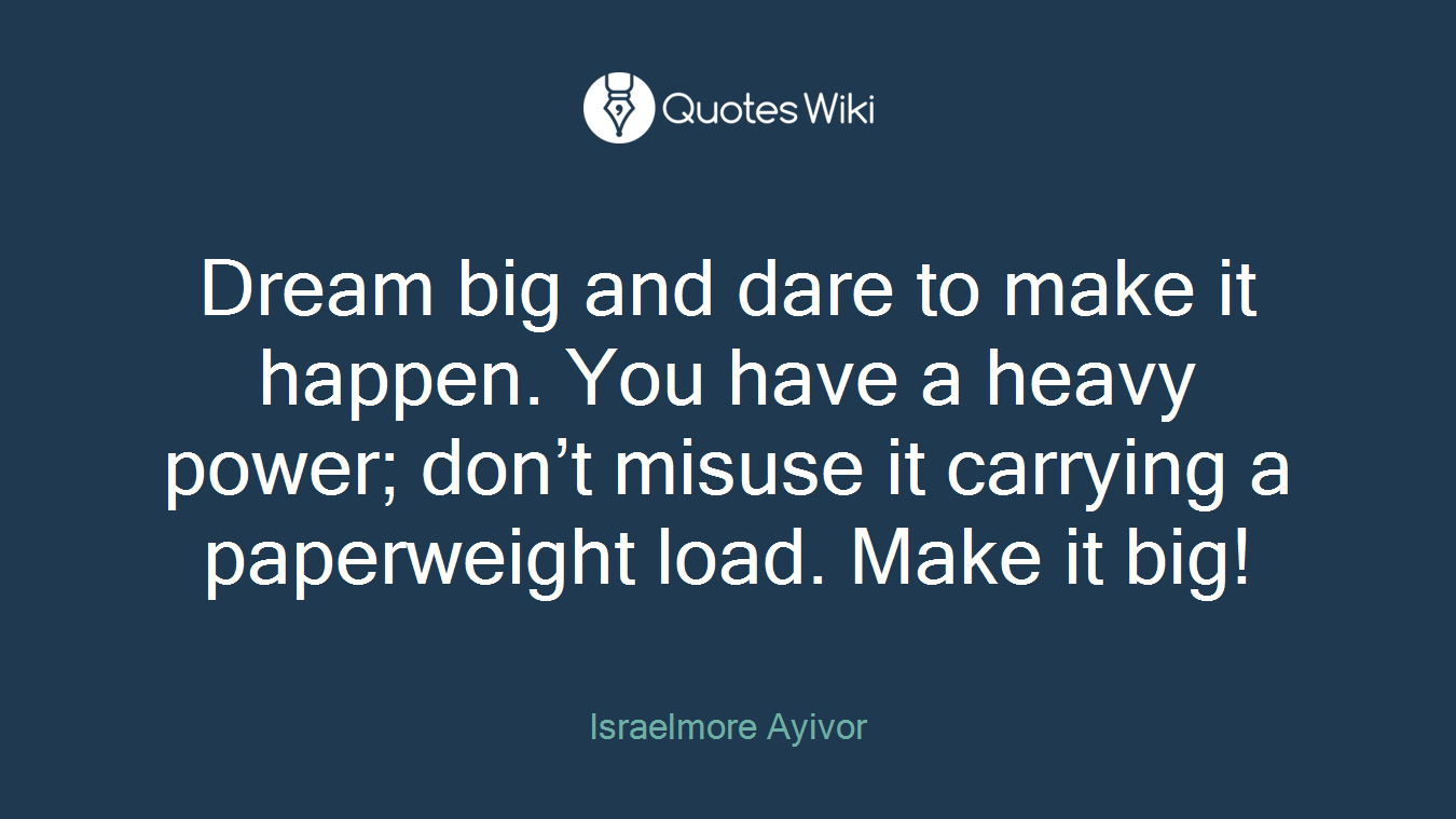 Dream big and dare to make it happen. You have a heavy power; don’t misuse it carrying a paperweight load. Make it big!