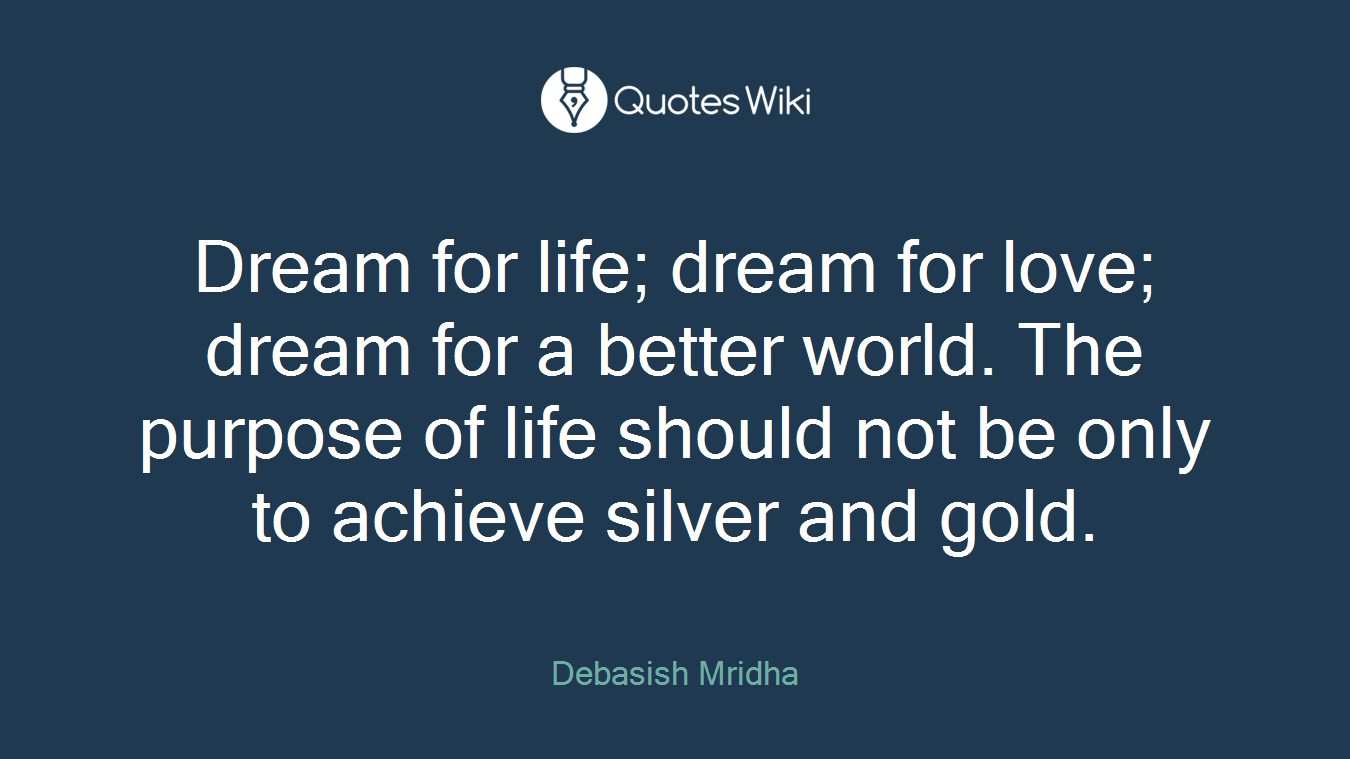 Dream for life; dream for love; dream for a better world. The purpose of life should not be only to achieve silver and gold.