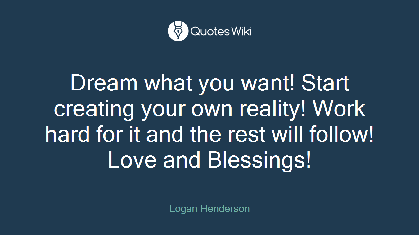 Dream what you want! Start creating your own reality! Work hard for it and the rest will follow! Love and Blessings!