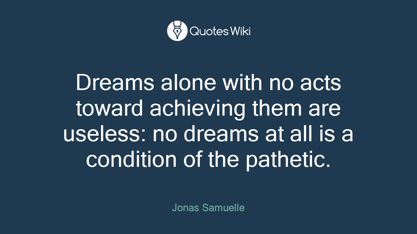 Dreams alone with no acts toward achieving them are useless: no dreams at all is a condition of the pathetic.