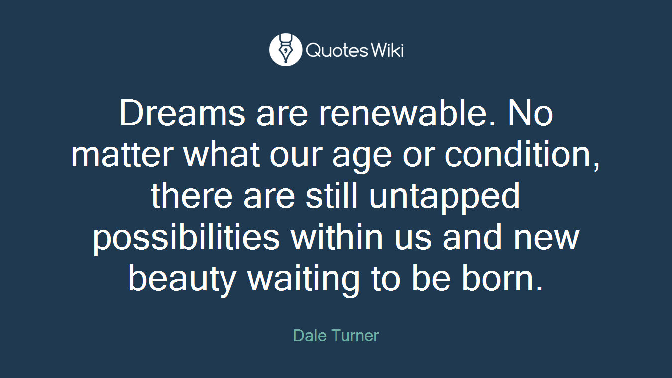 Dreams are renewable. No matter what our age or condition, there are still untapped possibilities within us and new beauty waiting to be born.