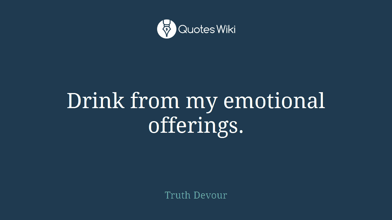 Drink from my emotional offerings.