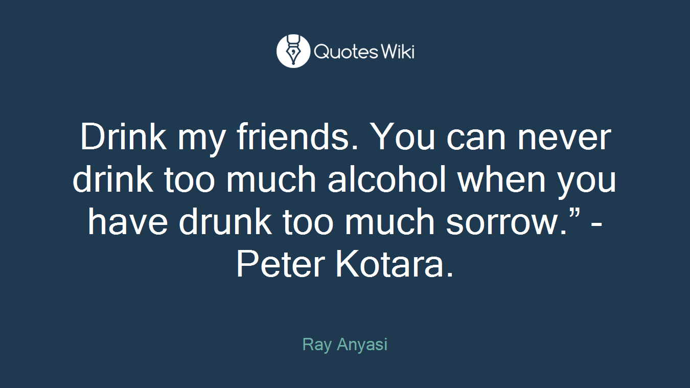 Drink my friends. You can never drink too much alcohol when you have drunk too much sorrow.” - Peter Kotara.