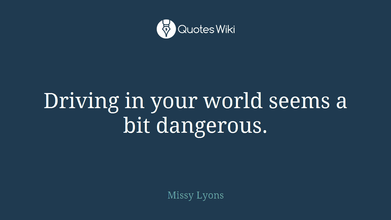 Driving in your world seems a bit dangerous.