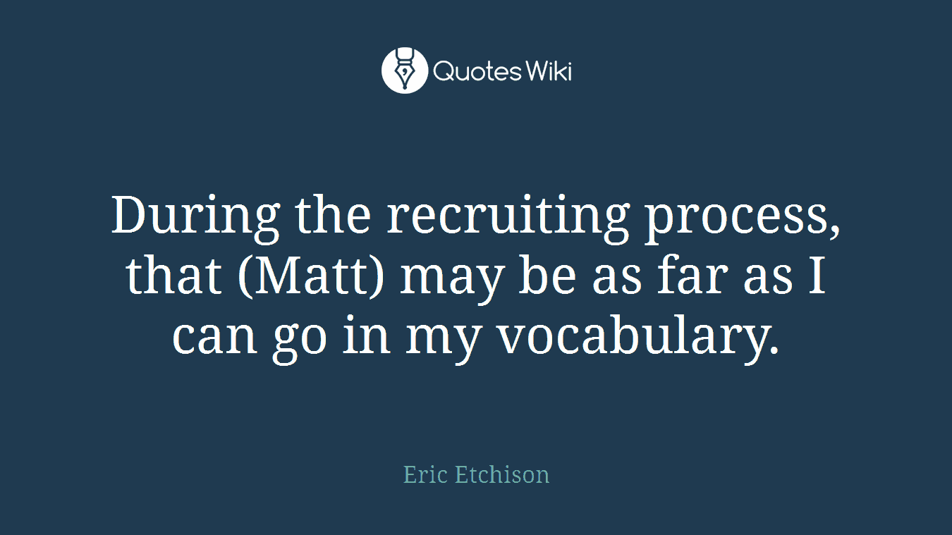 During the recruiting process, that (Matt) may be as far as I can go in my vocabulary.