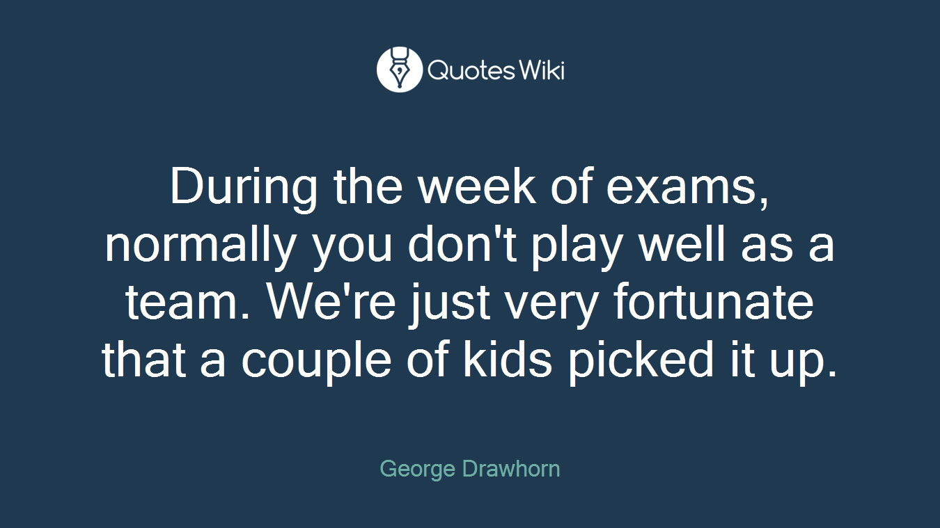 During the week of exams, normally you don't play well as a team. We're just very fortunate that a couple of kids picked it up.