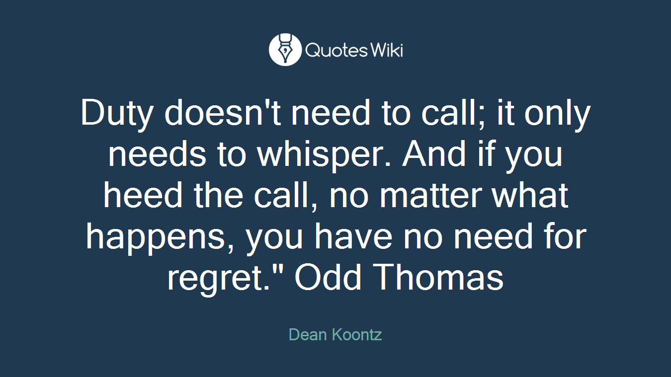 Duty doesn't need to call; it only needs to whisper. And if you heed the call, no matter what happens, you have no need for regret." Odd Thomas