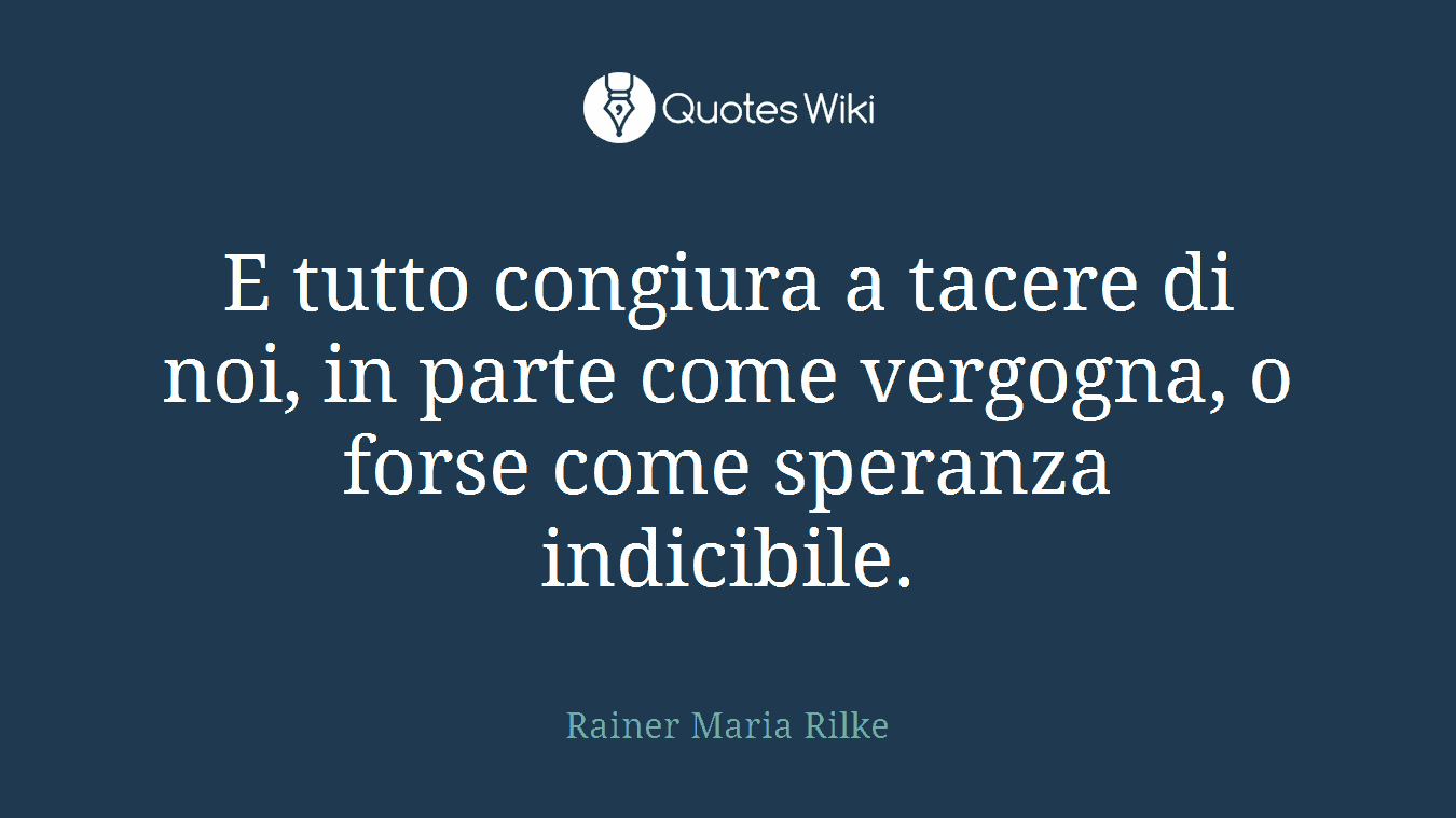 E tutto congiura a tacere di noi, in parte come vergogna, o forse come speranza indicibile.
